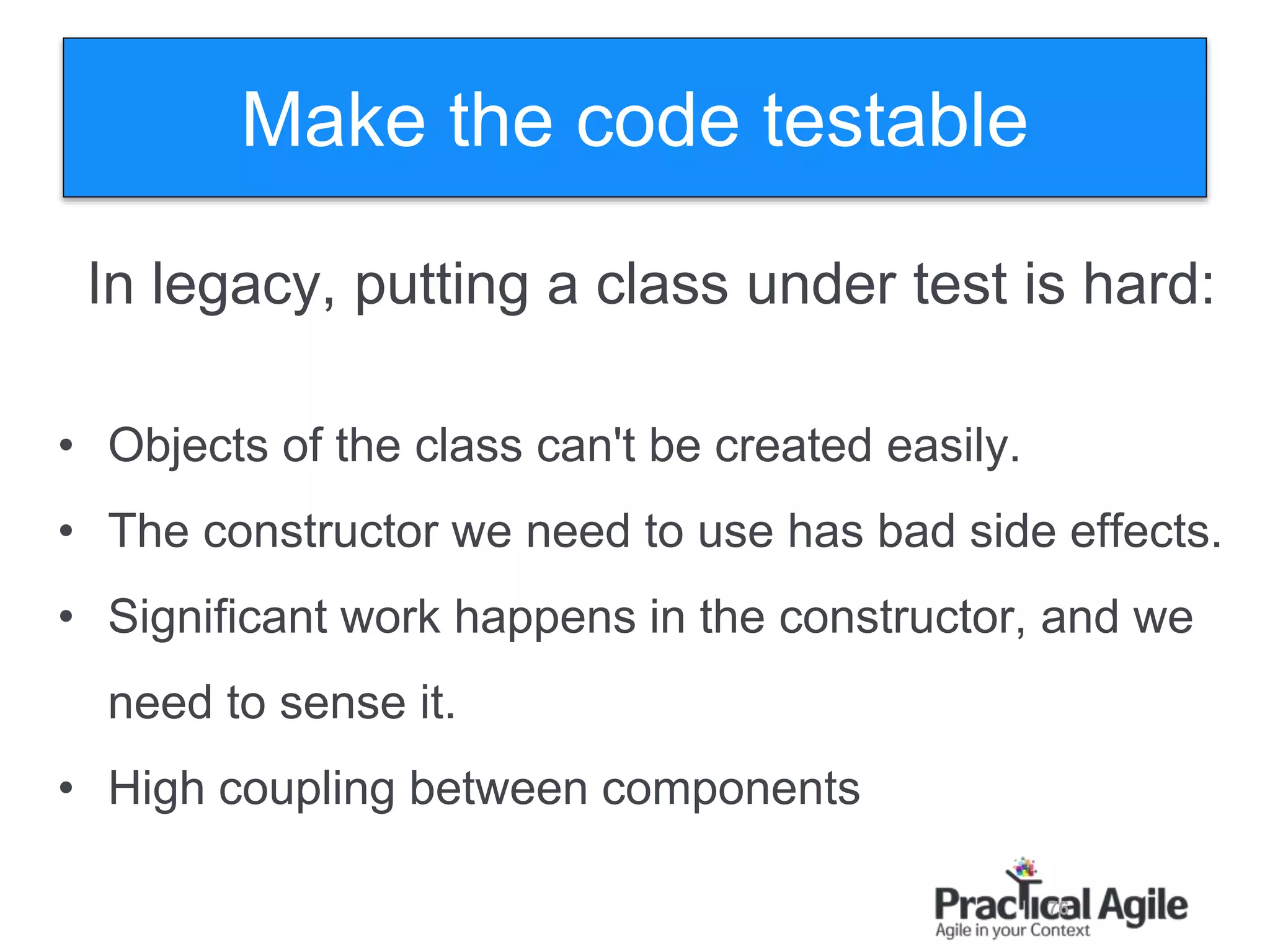 76
In legacy, putting a class under test is hard:
• Objects of the class can't be created easily.
• The constructor we need to use has bad side effects.
• Significant work happens in the constructor, and we
need to sense it.
• High coupling between components
Make the code testable
 