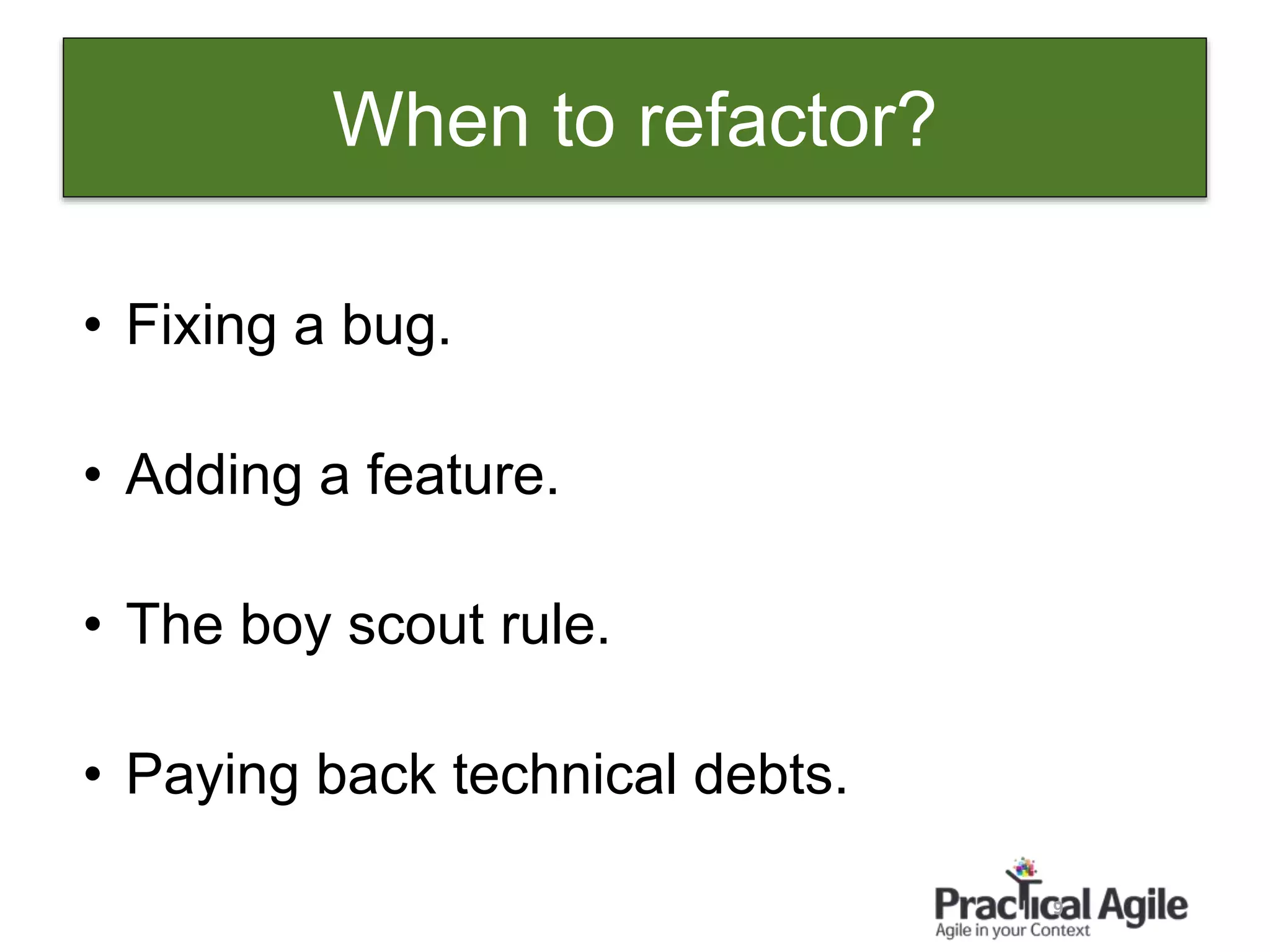 9
When to refactor?
• Fixing a bug.
• Adding a feature.
• The boy scout rule.
• Paying back technical debts.
 
