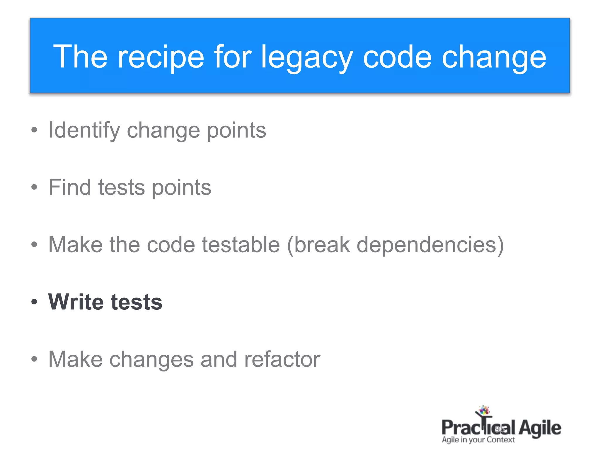 95
• Identify change points
• Find tests points
• Make the code testable (break dependencies)
• Write tests
• Make changes and refactor
The recipe for legacy code change
 