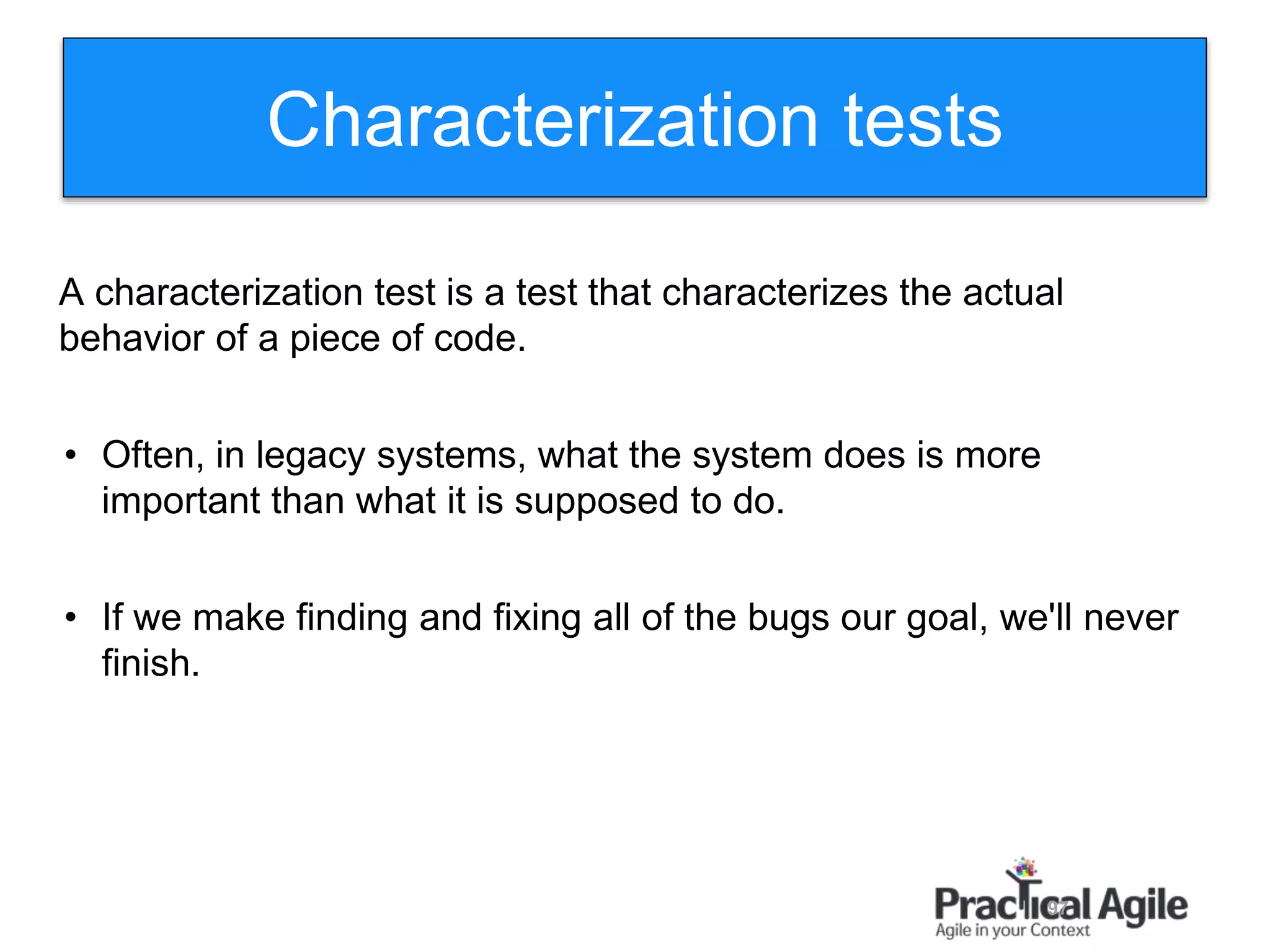 97
A characterization test is a test that characterizes the actual
behavior of a piece of code.
• Often, in legacy systems, what the system does is more
important than what it is supposed to do.
• If we make finding and fixing all of the bugs our goal, we'll never
finish.
Characterization tests
 