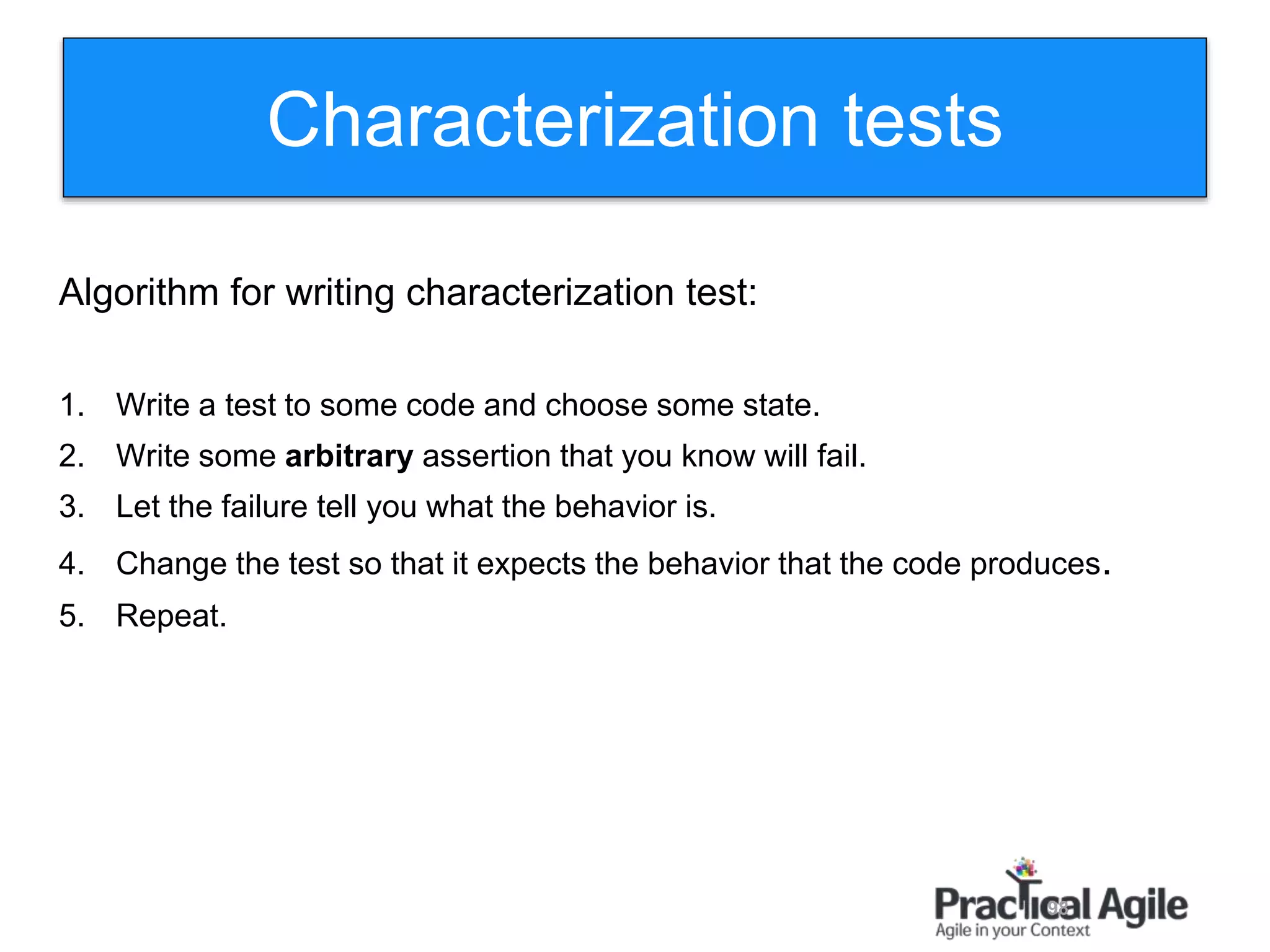 98
Algorithm for writing characterization test:
1. Write a test to some code and choose some state.
2. Write some arbitrary assertion that you know will fail.
3. Let the failure tell you what the behavior is.
4. Change the test so that it expects the behavior that the code produces.
5. Repeat.
Characterization tests
 