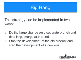 106
This strategy can be implemented in two
ways:
o Do the large change on a separate branch and
do a large merge at the end.
o Stop the development of the old product and
start the development of a new one
Big Bang
 