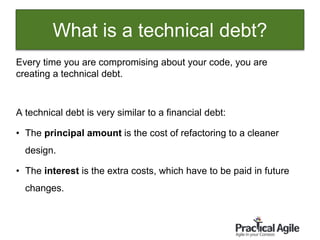12
Every time you are compromising about your code, you are
creating a technical debt.
A technical debt is very similar to a financial debt:
• The principal amount is the cost of refactoring to a cleaner
design.
• The interest is the extra costs, which have to be paid in future
changes.
What is a technical debt?
 