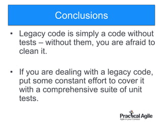 128
Conclusions
• Legacy code is simply a code without
tests – without them, you are afraid to
clean it.
• If you are dealing with a legacy code,
put some constant effort to cover it
with a comprehensive suite of unit
tests.
 