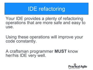 18
IDE refactoring
Your IDE provides a plenty of refactoring
operations that are more safe and easy to
use.
Using these operations will improve your
code constantly.
A craftsman programmer MUST know
her/his IDE very well.
 