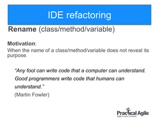 19
Rename )class/method/variable)
Motivation:
When the name of a class/method/variable does not reveal its
purpose.
“Any fool can write code that a computer can understand.
Good programmers write code that humans can
understand.”
(Martin Fowler)
IDE refactoring
 