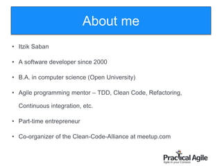 About me
2
• Itzik Saban
• A software developer since 2000
• B.A. in computer science (Open University)
• Agile programming mentor – TDD, Clean Code, Refactoring,
Continuous integration, etc.
• Part-time entrepreneur
• Co-organizer of the Clean-Code-Alliance at meetup.com
 