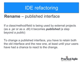 21
Rename – published interface
If a class/method/field is being used by external projects
(as a .jar or as a .dll) it becomes published (a step
beyond a public)
To change a published interface, you have to retain both
the old interface and the new one, at least until your users
have had a chance to react to the change.
IDE refactoring
 