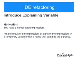 23
Introduce Explaining Variable
Motivation:
You have a complicated expression.
Put the result of the expression, or parts of the expression, in
a temporary variable with a name that explains the purpose.
IDE refactoring
 