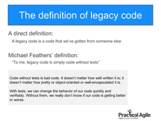 50
The definition of legacy code
A direct definition:
A legacy code is a code that we’ve gotten from someone else
Michael Feathers’ definition:
“To me, legacy code is simply code without tests”
Code without tests is bad code. It doesn’t matter how well written it is; it
doesn’t matter how pretty or object-oriented or well-encapsulated it is.
With tests, we can change the behavior of our code quickly and
verifiably. Without them, we really don’t know if our code is getting better
or worse.
 