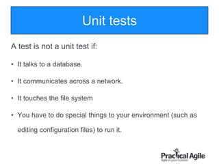 57
A test is not a unit test if:
• It talks to a database.
• It communicates across a network.
• It touches the file system
• You have to do special things to your environment (such as
editing configuration files) to run it.
Unit tests
 