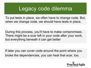 61
Legacy code dilemma
To put tests in place, we often have to change code. But,
when we change code, we should have tests in place.
During this process, you’ll have to make compromises.
There might be a scar left in your code after your work,
but everything beneath it can get better
If later you can cover code around the point where you
broke the dependencies, you can heal that scar, too.
 