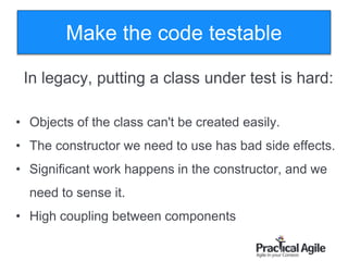 76
In legacy, putting a class under test is hard:
• Objects of the class can't be created easily.
• The constructor we need to use has bad side effects.
• Significant work happens in the constructor, and we
need to sense it.
• High coupling between components
Make the code testable
 