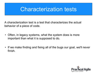 97
A characterization test is a test that characterizes the actual
behavior of a piece of code.
• Often, in legacy systems, what the system does is more
important than what it is supposed to do.
• If we make finding and fixing all of the bugs our goal, we'll never
finish.
Characterization tests
 