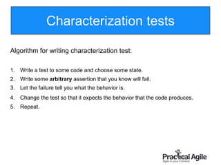 98
Algorithm for writing characterization test:
1. Write a test to some code and choose some state.
2. Write some arbitrary assertion that you know will fail.
3. Let the failure tell you what the behavior is.
4. Change the test so that it expects the behavior that the code produces.
5. Repeat.
Characterization tests
 
