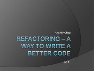 Refactoring – A  way to write a better code Andrew Chaa Part 1 