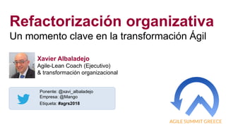 1
Refactorización organizativa
Un momento clave en la transformación Ágil
Ponente: @xavi_albaladejo
Empresa: @Mango
Etiqueta: #agrs2018
Xavier Albaladejo
Agile-Lean Coach (Ejecutivo)
& transformación organizacional
 