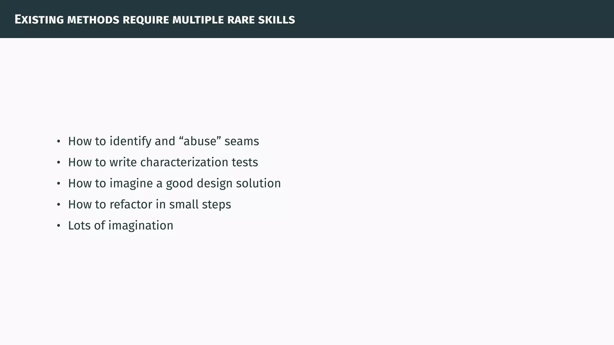 Existing methods require multiple rare skills
• How to identify and “abuse” seams
• How to write characterization tests
• How to imagine a good design solution
• How to refactor in small steps
• Lots of imagination
 