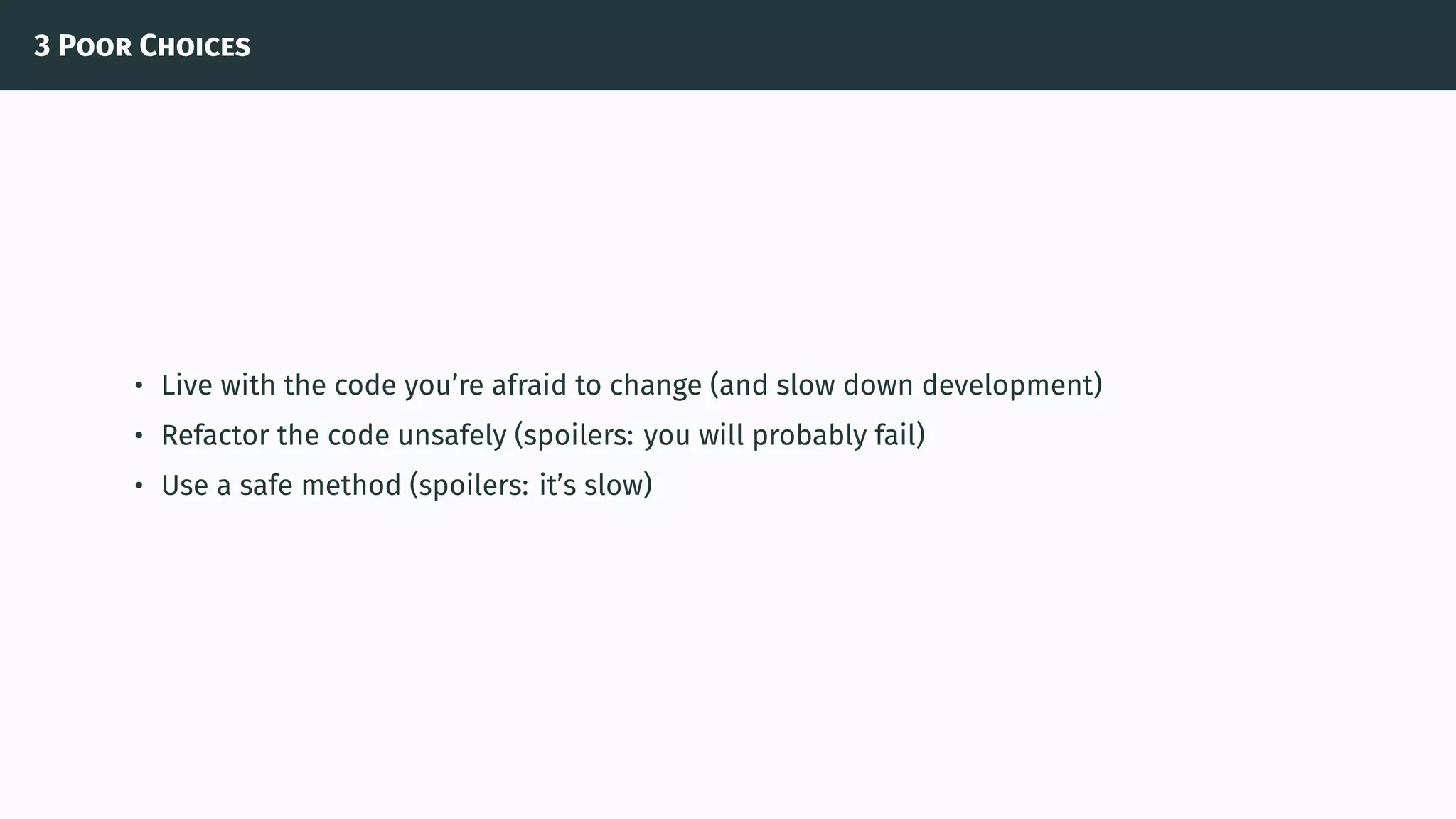 3 Poor Choices
• Live with the code you’re afraid to change (and slow down development)
• Refactor the code unsafely (spoilers: you will probably fail)
• Use a safe method (spoilers: it’s slow)
 