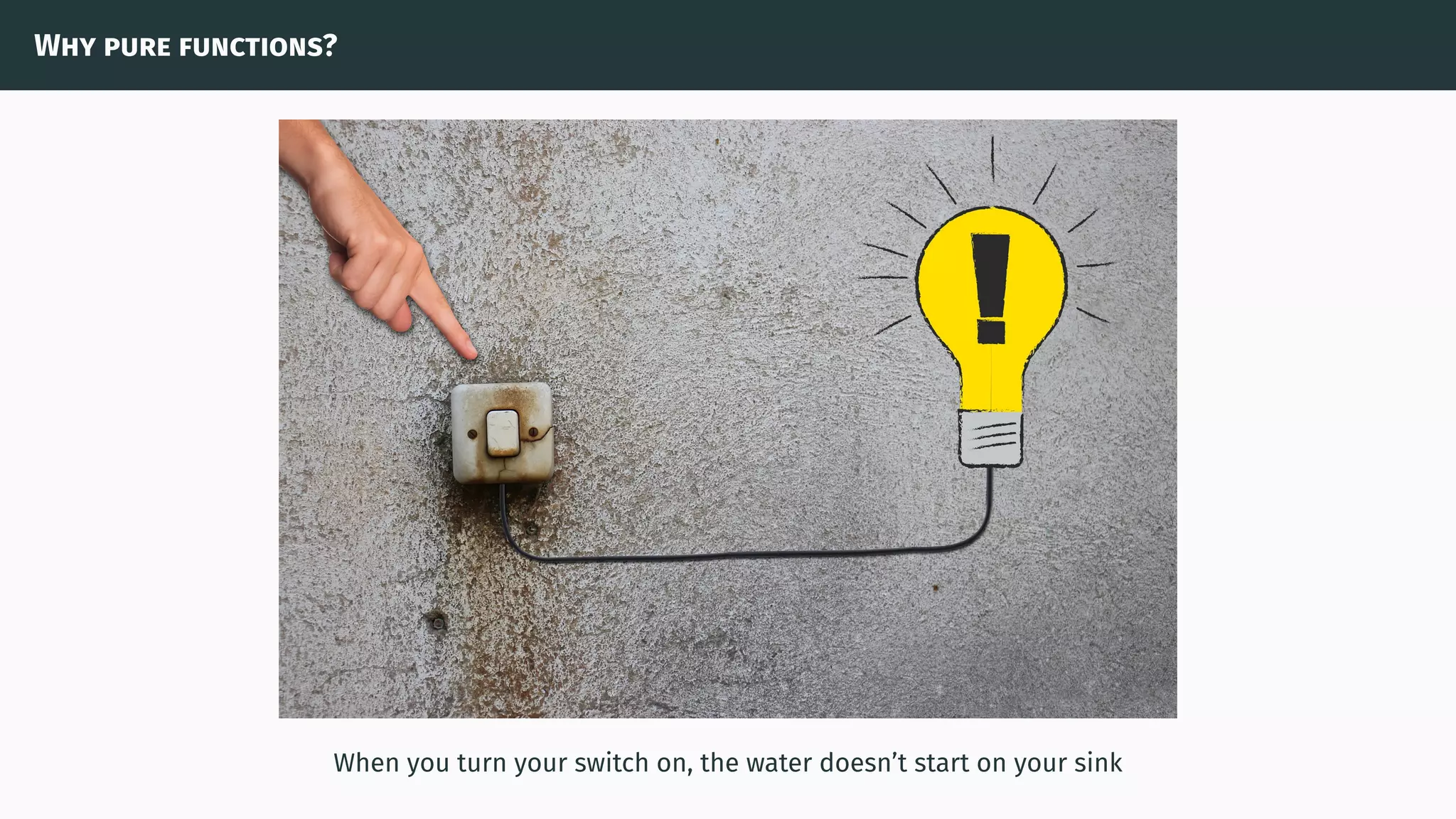 Why pure functions?
When you turn your switch on, the water doesn’t start on your sink
 