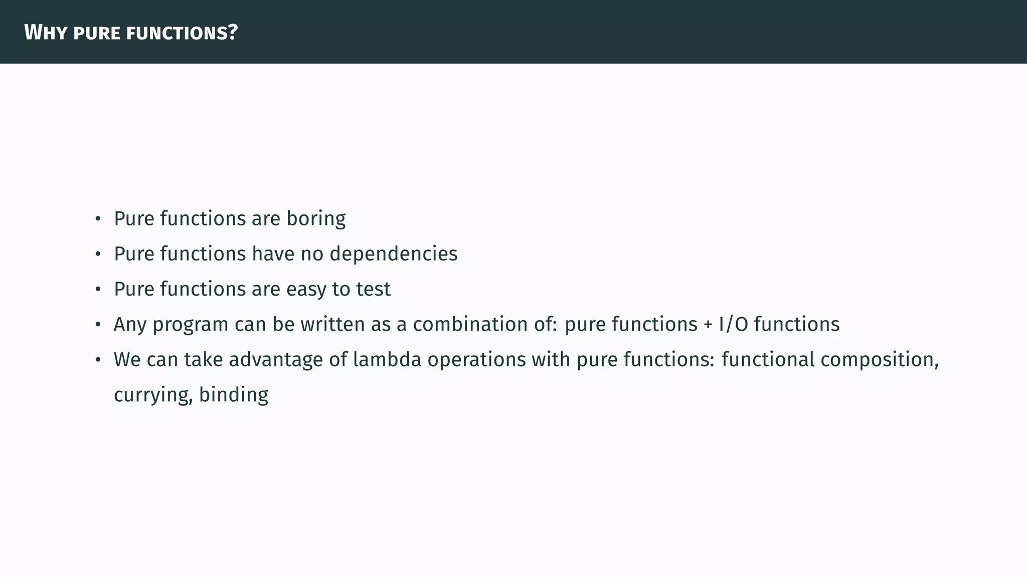 Why pure functions?
• Pure functions are boring
• Pure functions have no dependencies
• Pure functions are easy to test
• Any program can be written as a combination of: pure functions + I/O functions
• We can take advantage of lambda operations with pure functions: functional composition,
currying, binding
 
