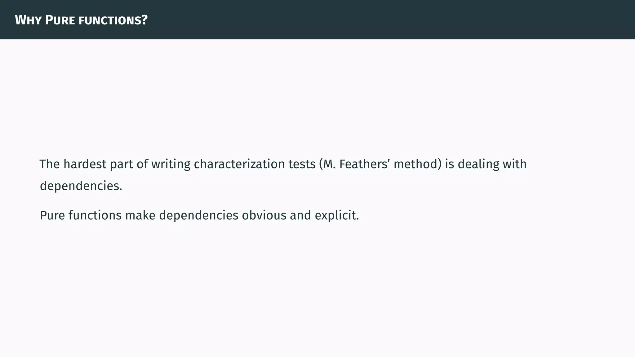 Why Pure functions?
The hardest part of writing characterization tests (M. Feathers’ method) is dealing with
dependencies.
Pure functions make dependencies obvious and explicit.
 