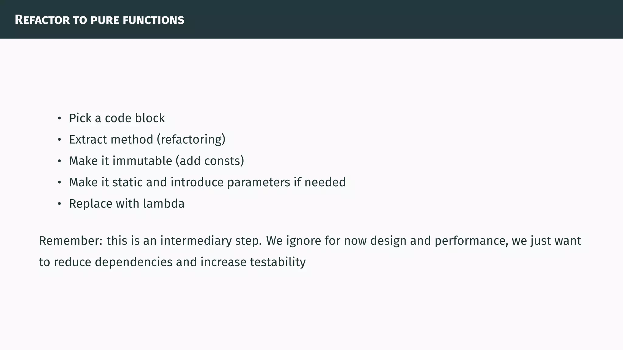Refactor to pure functions
• Pick a code block
• Extract method (refactoring)
• Make it immutable (add consts)
• Make it static and introduce parameters if needed
• Replace with lambda
Remember: this is an intermediary step. We ignore for now design and performance, we just want
to reduce dependencies and increase testability
 