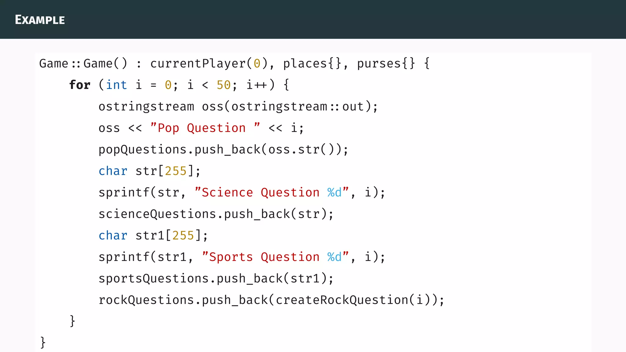 Example
Game ::Game() : currentPlayer(0), places{}, purses{} {
for (int i = 0; i < 50; i ) {
ostringstream oss(ostringstream ::out);
oss << ”Pop Question ” << i;
popQuestions.push_back(oss.str());
char str[255];
sprintf(str, ”Science Question %d”, i);
scienceQuestions.push_back(str);
char str1[255];
sprintf(str1, ”Sports Question %d”, i);
sportsQuestions.push_back(str1);
rockQuestions.push_back(createRockQuestion(i));
}
}
 