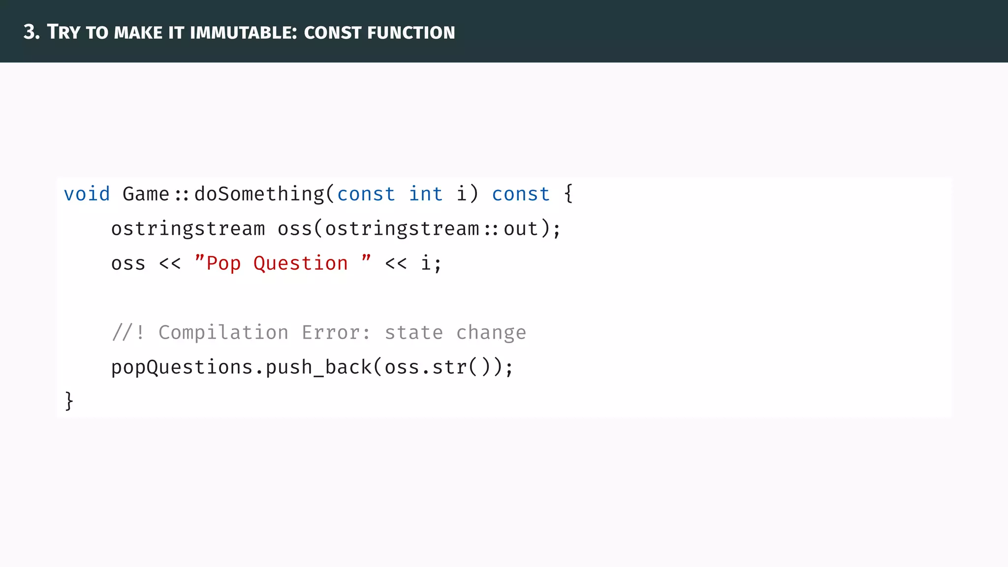3. Try to make it immutable: const function
void Game ::doSomething(const int i) const {
ostringstream oss(ostringstream ::out);
oss << ”Pop Question ” << i;
//! Compilation Error: state change
popQuestions.push_back(oss.str());
}
 