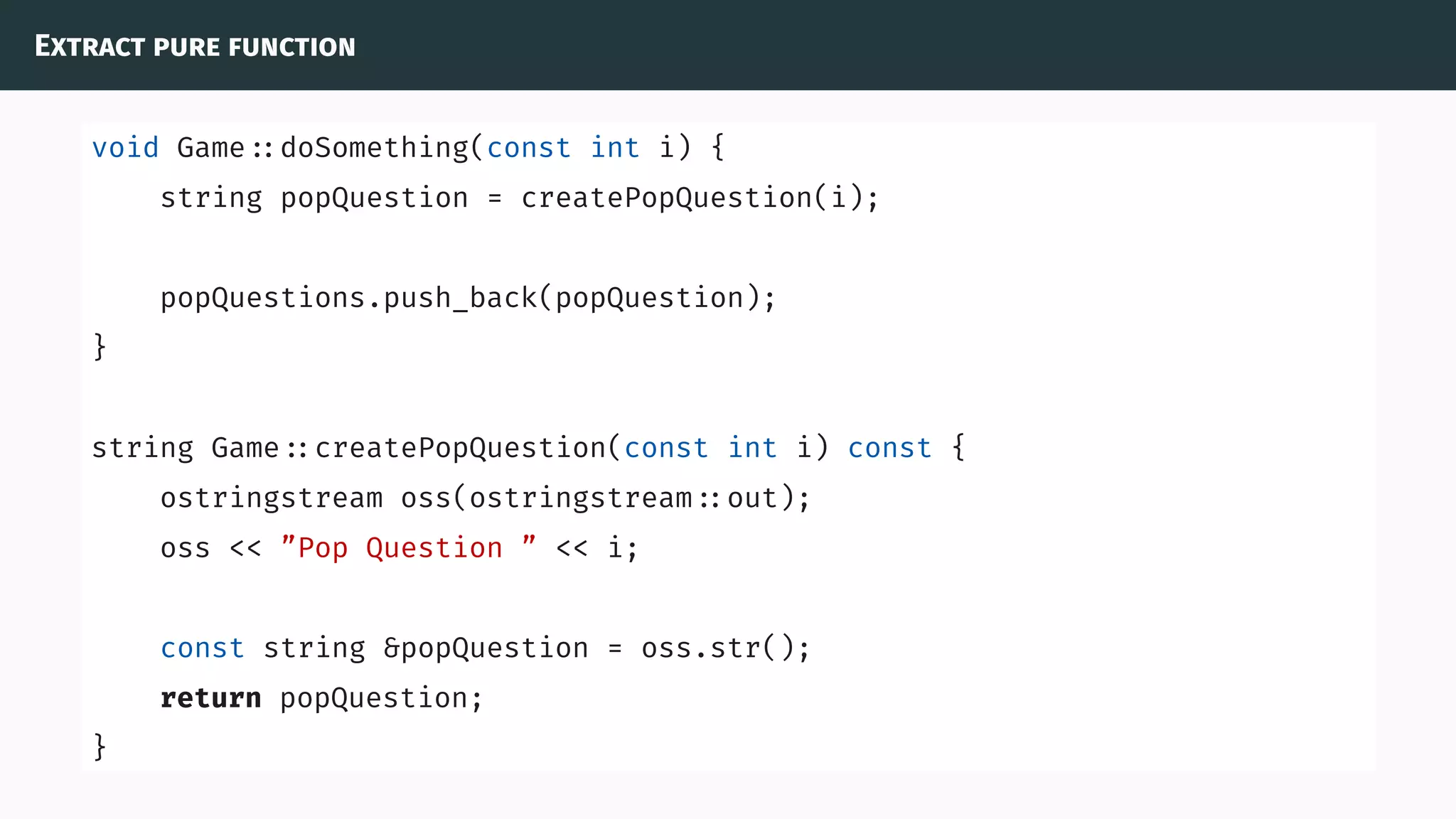 Extract pure function
void Game ::doSomething(const int i) {
string popQuestion = createPopQuestion(i);
popQuestions.push_back(popQuestion);
}
string Game ::createPopQuestion(const int i) const {
ostringstream oss(ostringstream ::out);
oss << ”Pop Question ” << i;
const string &popQuestion = oss.str();
return popQuestion;
}
 