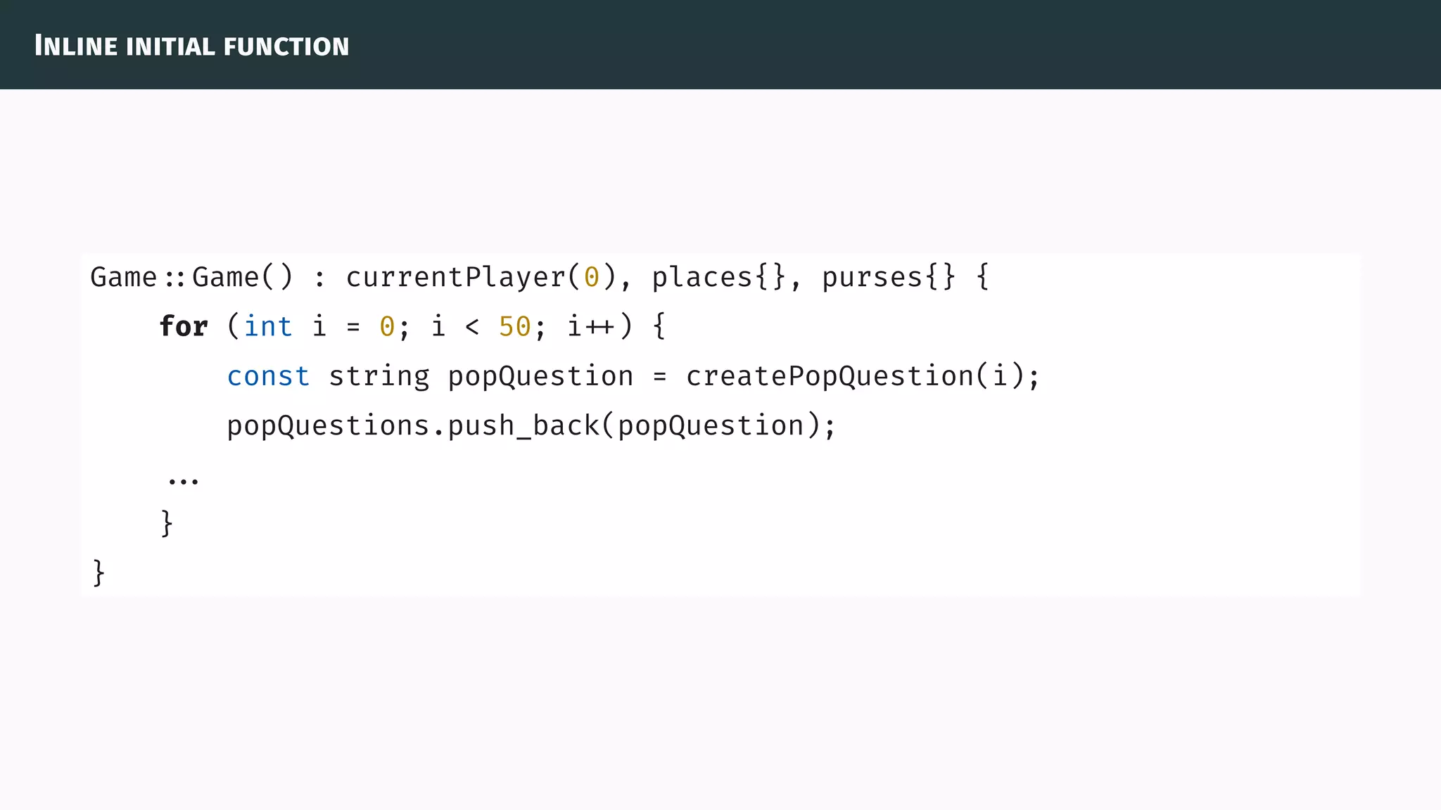 Inline initial function
Game ::Game() : currentPlayer(0), places{}, purses{} {
for (int i = 0; i < 50; i ) {
const string popQuestion = createPopQuestion(i);
popQuestions.push_back(popQuestion);
...
}
}
 