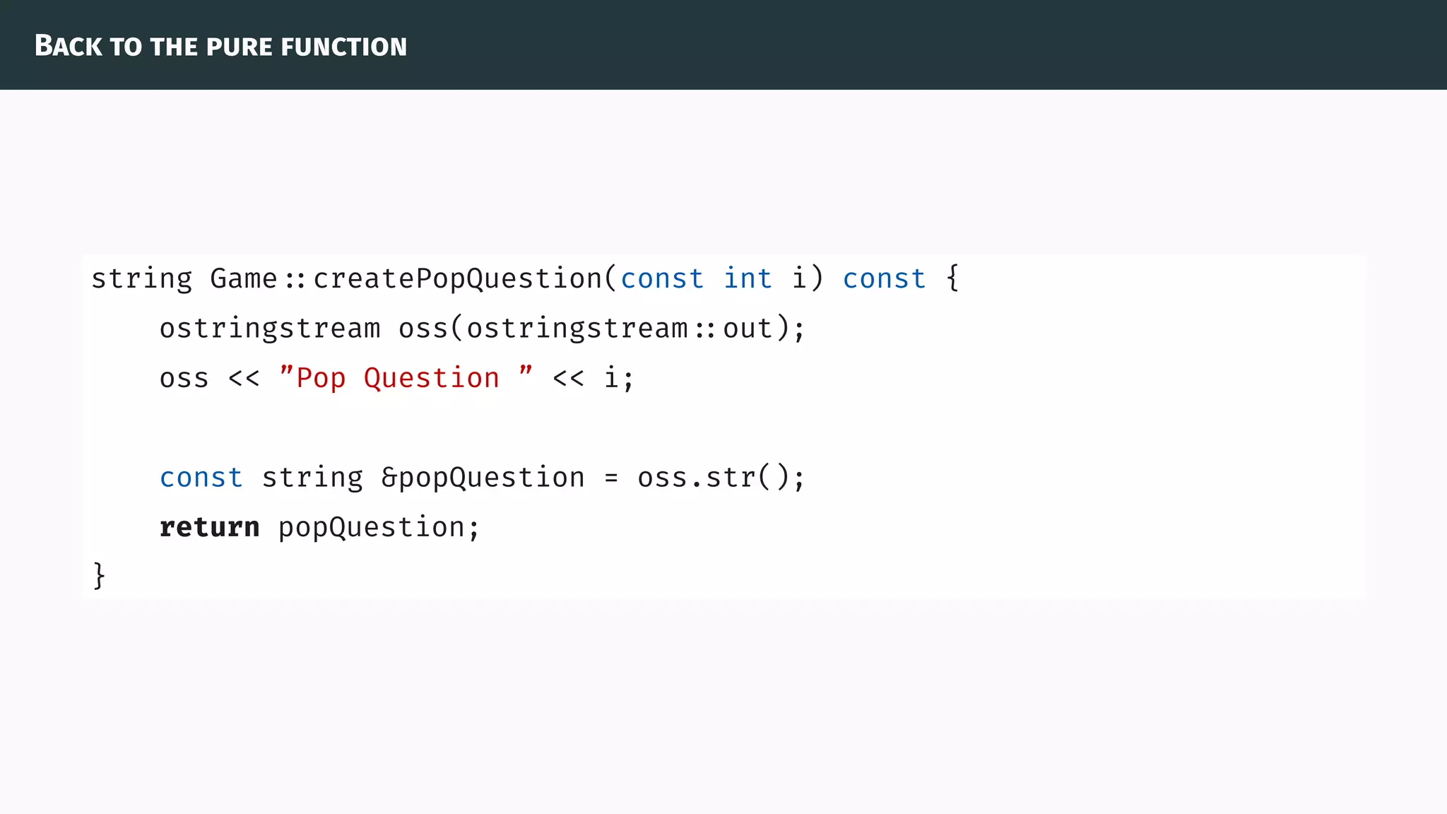 Back to the pure function
string Game ::createPopQuestion(const int i) const {
ostringstream oss(ostringstream ::out);
oss << ”Pop Question ” << i;
const string &popQuestion = oss.str();
return popQuestion;
}
 