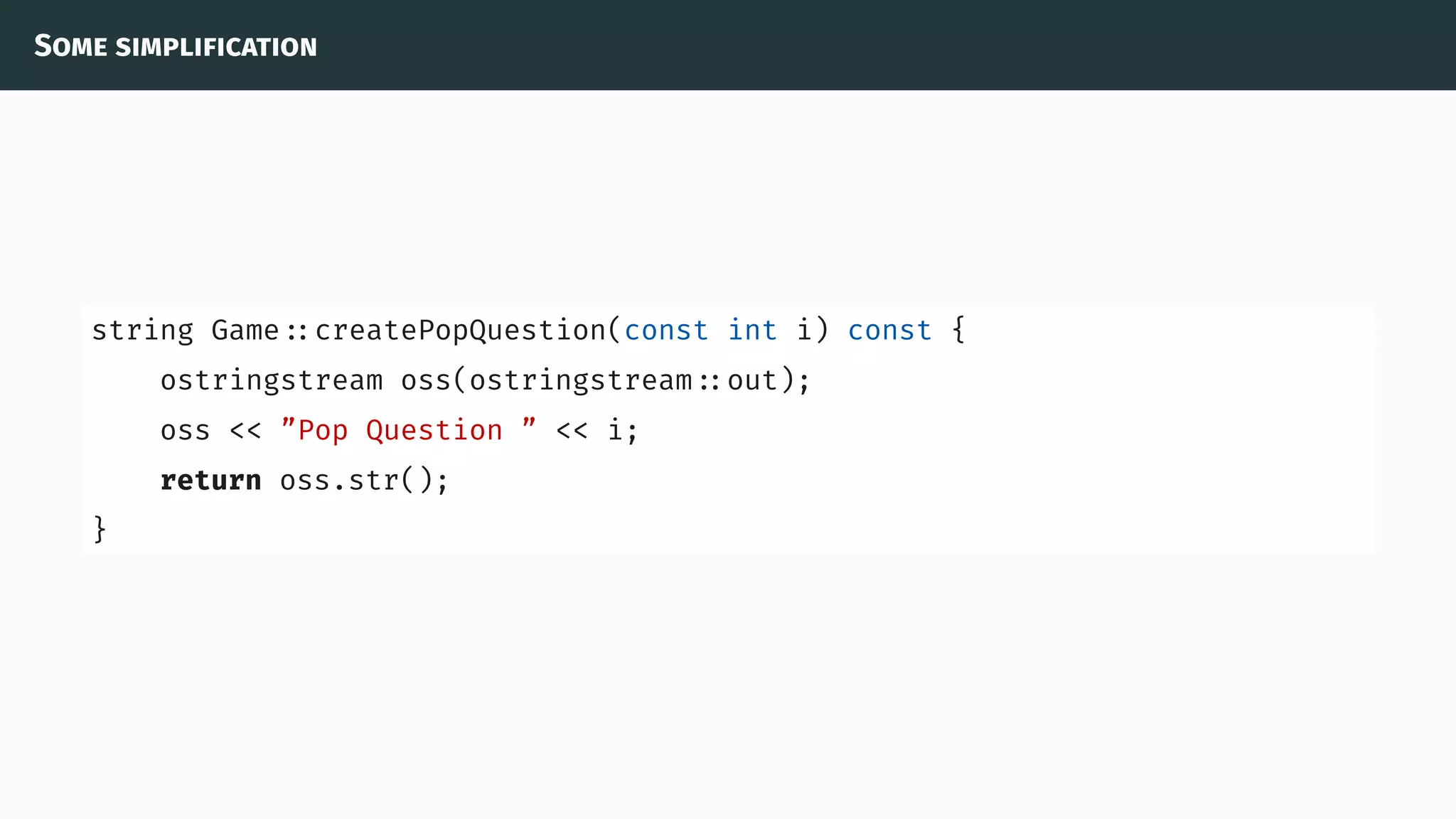 Some simplification
string Game ::createPopQuestion(const int i) const {
ostringstream oss(ostringstream ::out);
oss << ”Pop Question ” << i;
return oss.str();
}
 