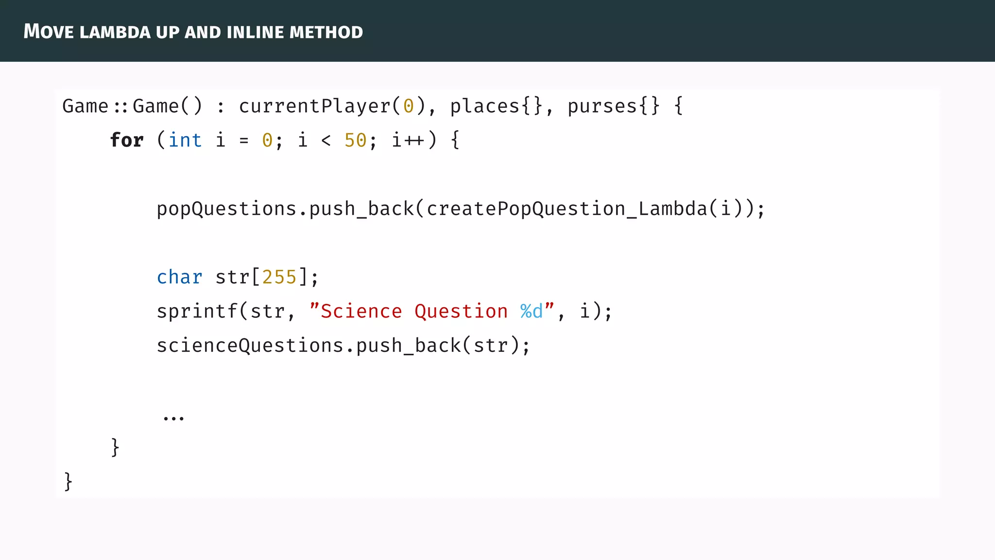 Move lambda up and inline method
Game ::Game() : currentPlayer(0), places{}, purses{} {
for (int i = 0; i < 50; i ) {
popQuestions.push_back(createPopQuestion_Lambda(i));
char str[255];
sprintf(str, ”Science Question %d”, i);
scienceQuestions.push_back(str);
...
}
}
 