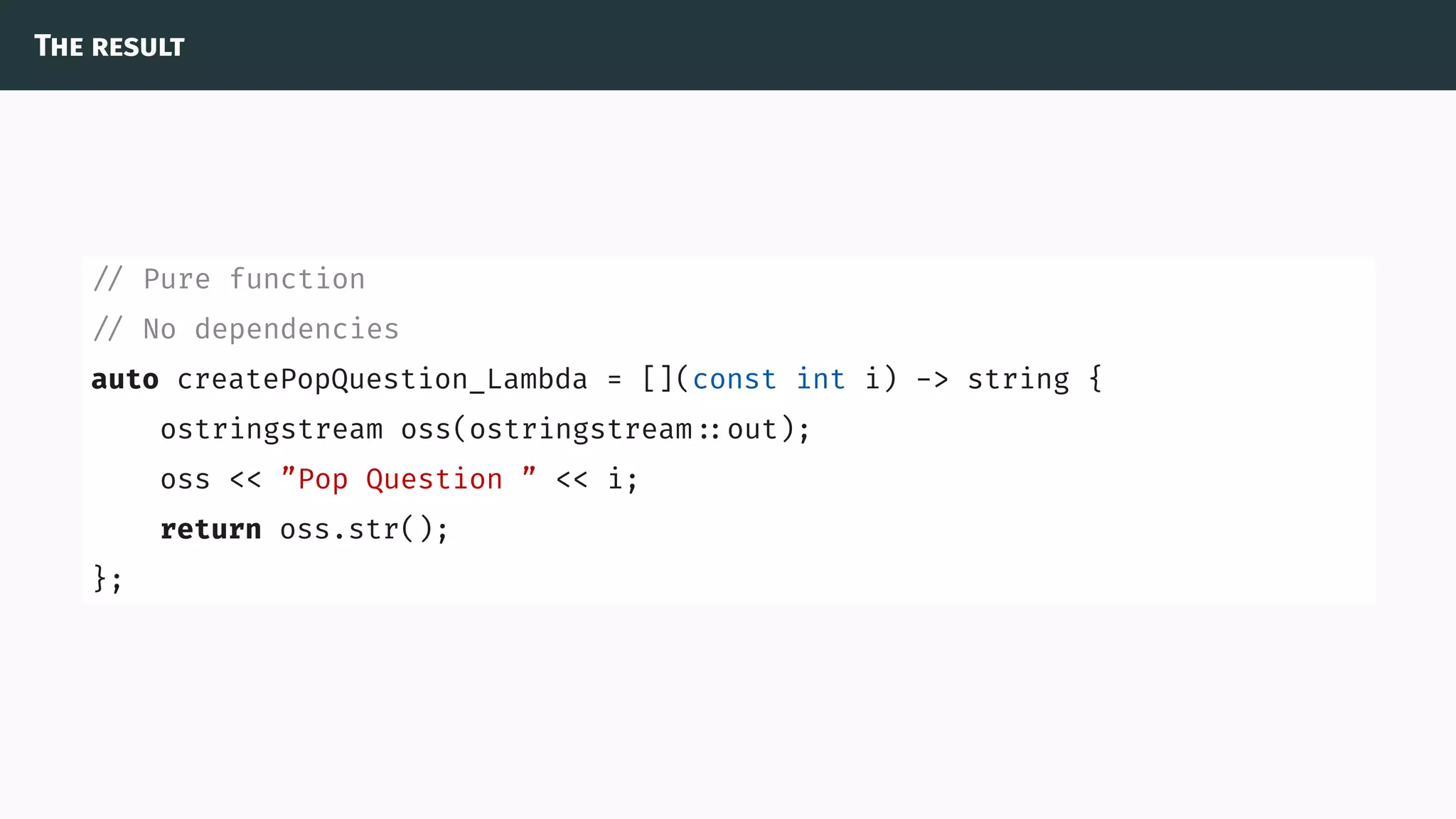 The result
// Pure function
// No dependencies
auto createPopQuestion_Lambda = [](const int i) -> string {
ostringstream oss(ostringstream ::out);
oss << ”Pop Question ” << i;
return oss.str();
};
 