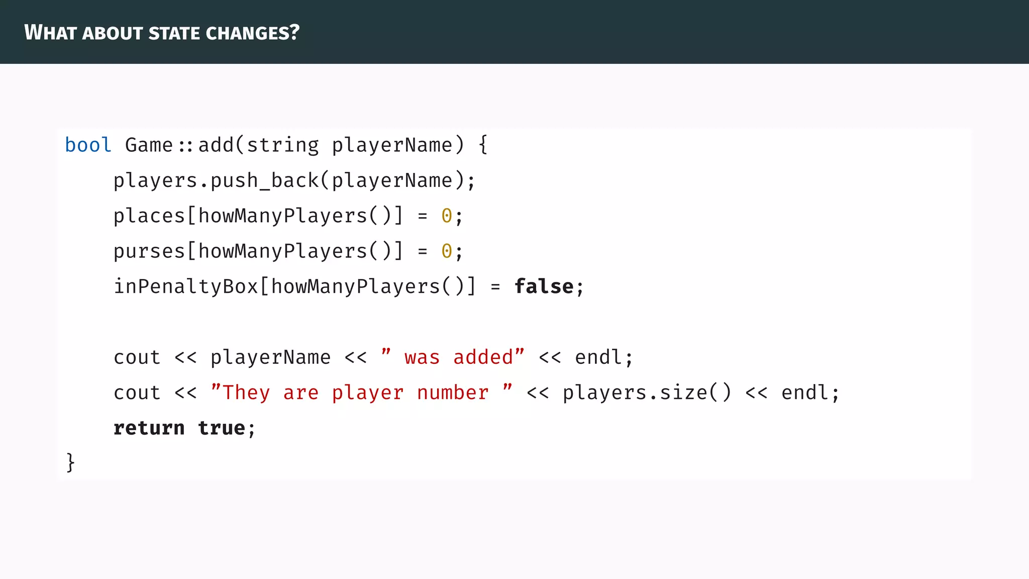 What about state changes?
bool Game ::add(string playerName) {
players.push_back(playerName);
places[howManyPlayers()] = 0;
purses[howManyPlayers()] = 0;
inPenaltyBox[howManyPlayers()] = false;
cout << playerName << ” was added” << endl;
cout << ”They are player number ” << players.size() << endl;
return true;
}
 