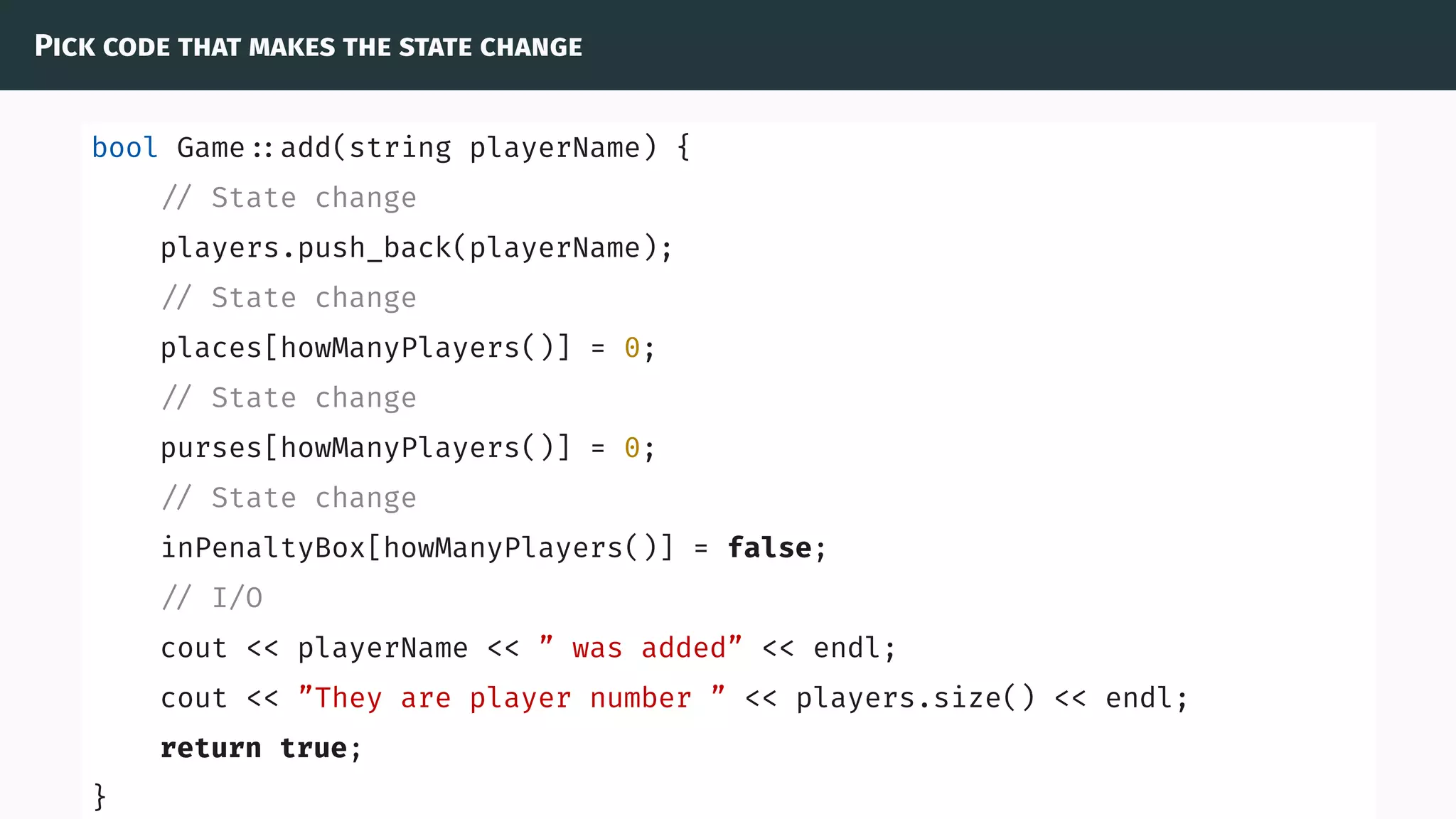 Pick code that makes the state change
bool Game ::add(string playerName) {
// State change
players.push_back(playerName);
// State change
places[howManyPlayers()] = 0;
// State change
purses[howManyPlayers()] = 0;
// State change
inPenaltyBox[howManyPlayers()] = false;
// I/O
cout << playerName << ” was added” << endl;
cout << ”They are player number ” << players.size() << endl;
return true;
}
 