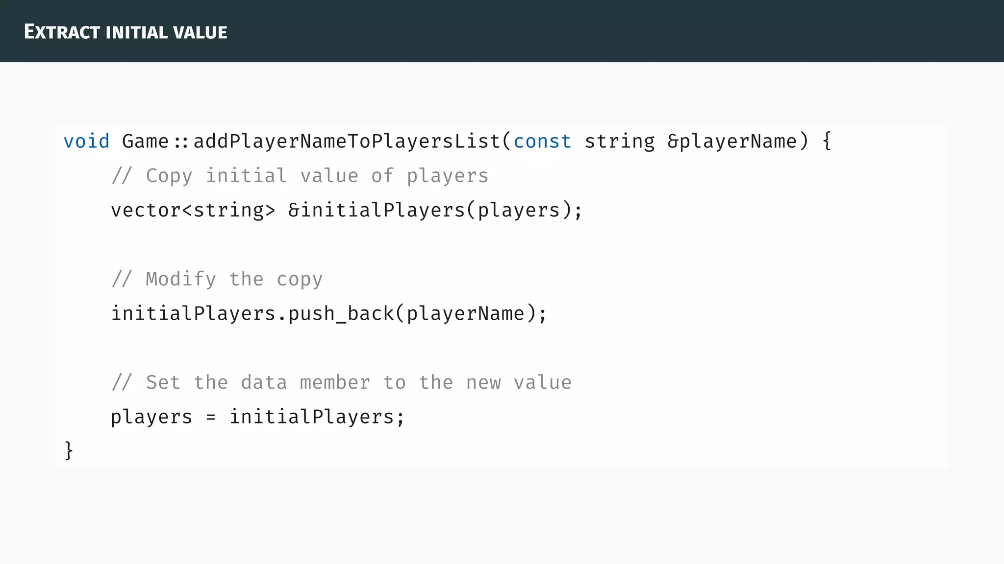 Extract initial value
void Game ::addPlayerNameToPlayersList(const string &playerName) {
// Copy initial value of players
vector<string> &initialPlayers(players);
// Modify the copy
initialPlayers.push_back(playerName);
// Set the data member to the new value
players = initialPlayers;
}
 