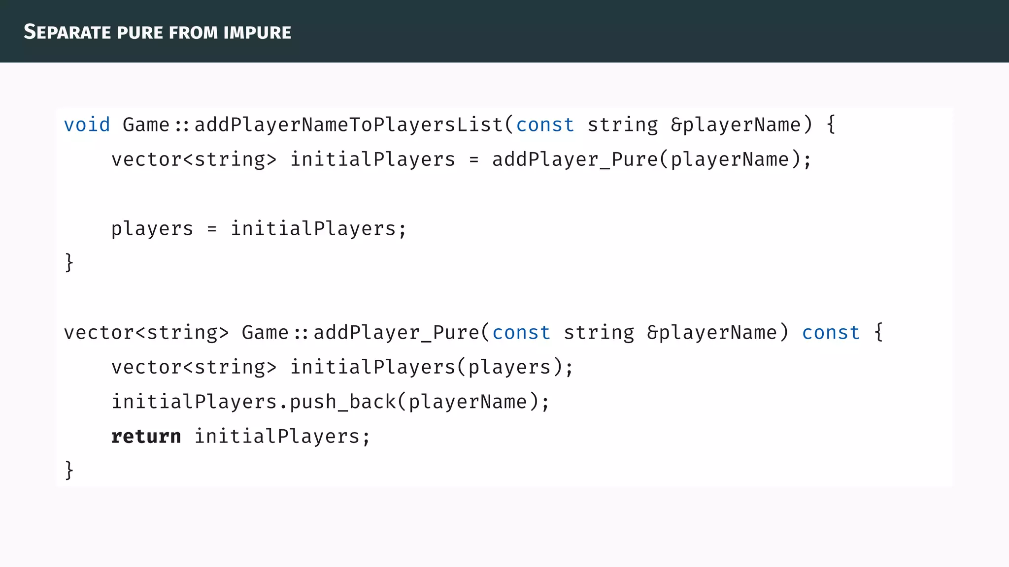 Separate pure from impure
void Game ::addPlayerNameToPlayersList(const string &playerName) {
vector<string> initialPlayers = addPlayer_Pure(playerName);
players = initialPlayers;
}
vector<string> Game ::addPlayer_Pure(const string &playerName) const {
vector<string> initialPlayers(players);
initialPlayers.push_back(playerName);
return initialPlayers;
}
 