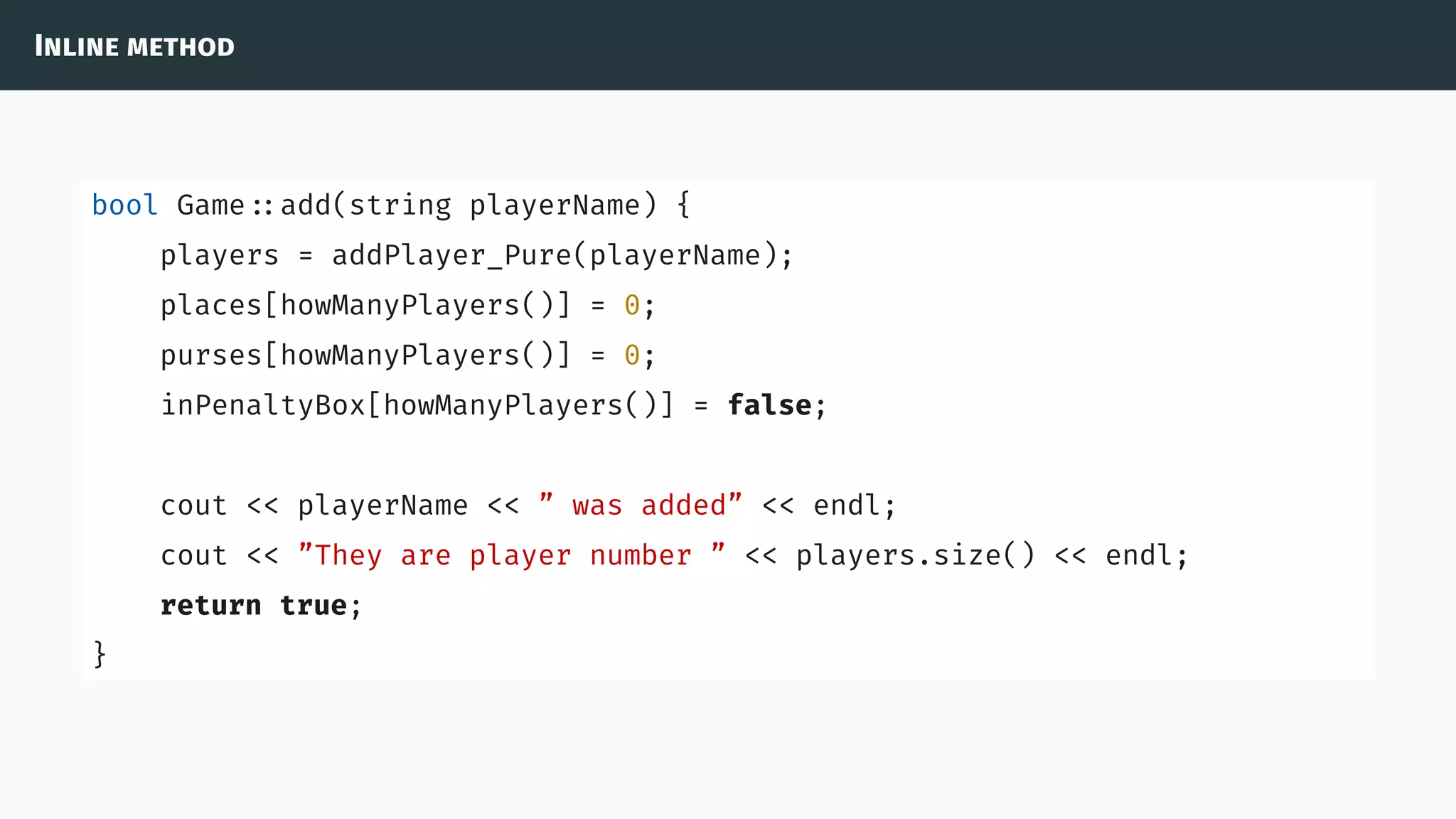 Inline method
bool Game ::add(string playerName) {
players = addPlayer_Pure(playerName);
places[howManyPlayers()] = 0;
purses[howManyPlayers()] = 0;
inPenaltyBox[howManyPlayers()] = false;
cout << playerName << ” was added” << endl;
cout << ”They are player number ” << players.size() << endl;
return true;
}
 