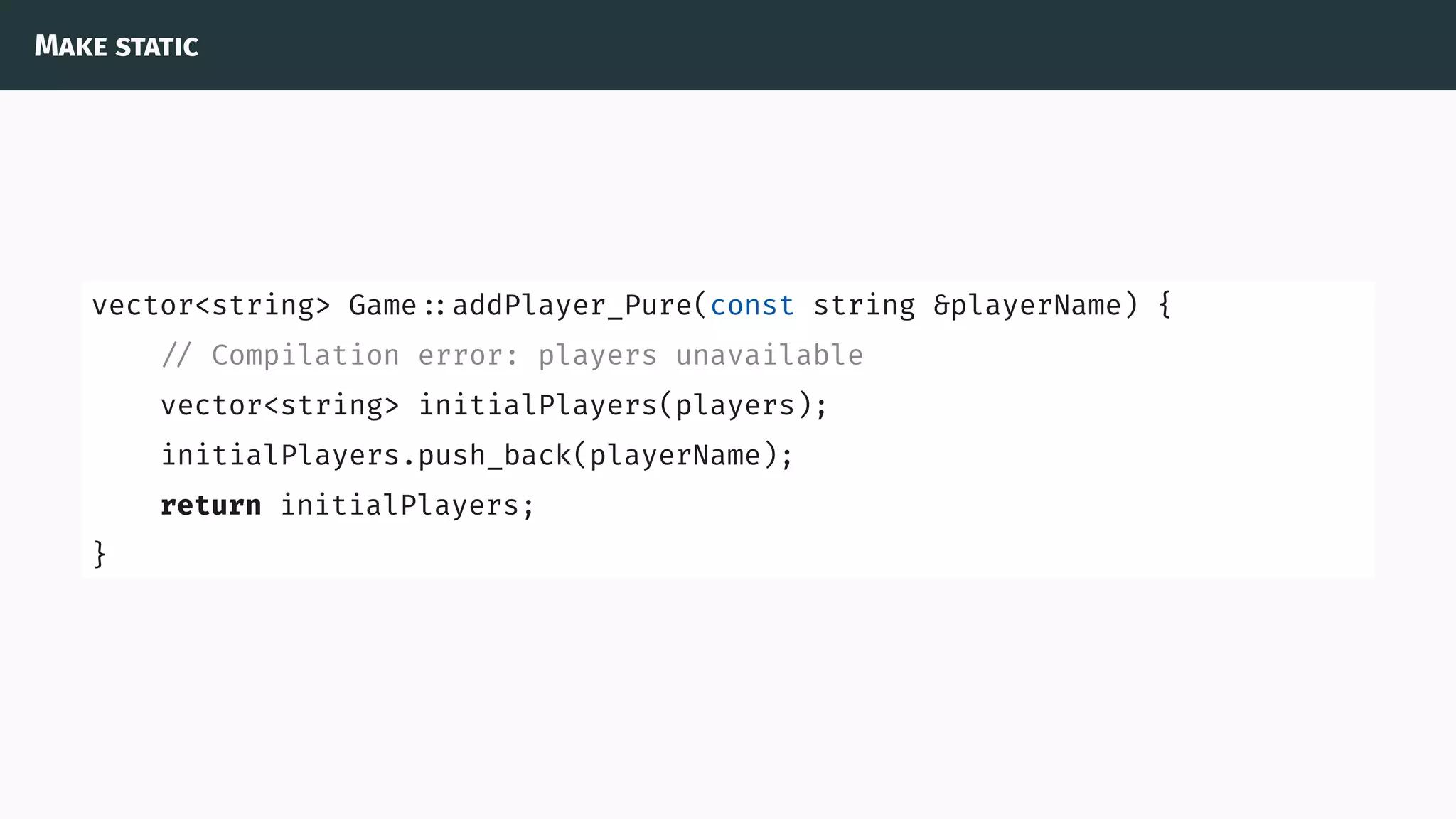 Make static
vector<string> Game ::addPlayer_Pure(const string &playerName) {
// Compilation error: players unavailable
vector<string> initialPlayers(players);
initialPlayers.push_back(playerName);
return initialPlayers;
}
 