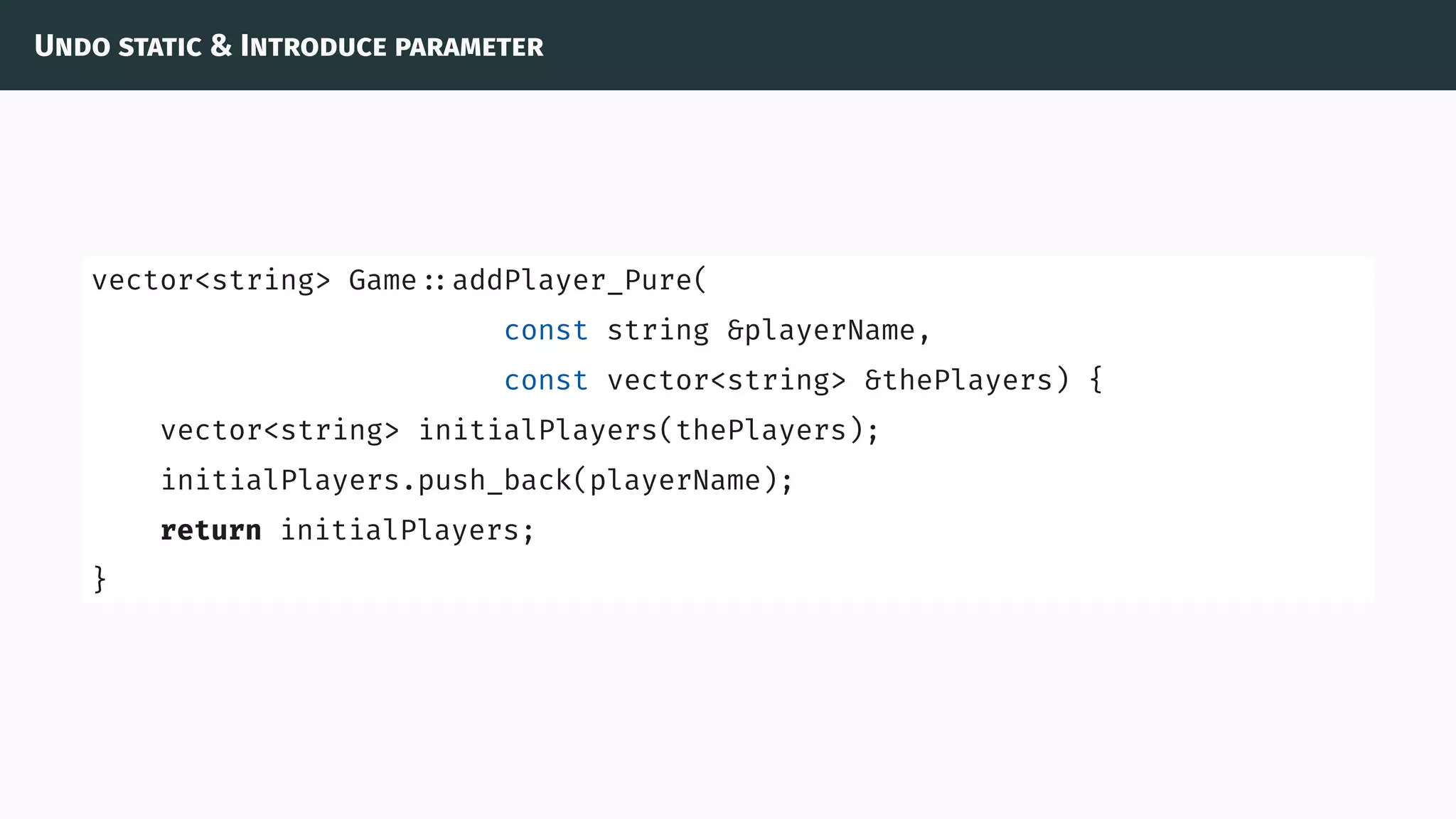 Undo static & Introduce parameter
vector<string> Game ::addPlayer_Pure(
const string &playerName,
const vector<string> &thePlayers) {
vector<string> initialPlayers(thePlayers);
initialPlayers.push_back(playerName);
return initialPlayers;
}
 