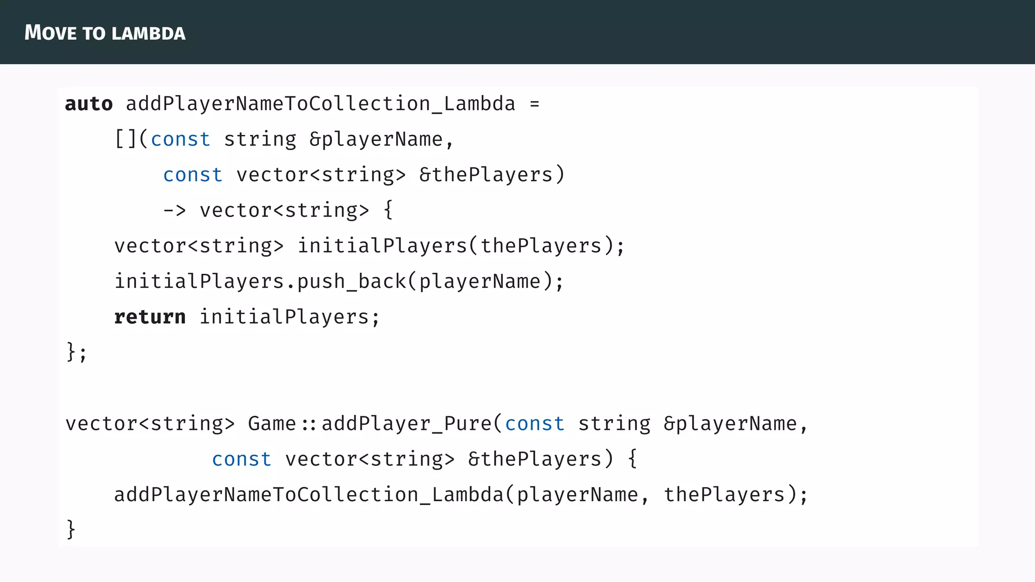 Move to lambda
auto addPlayerNameToCollection_Lambda =
[](const string &playerName,
const vector<string> &thePlayers)
-> vector<string> {
vector<string> initialPlayers(thePlayers);
initialPlayers.push_back(playerName);
return initialPlayers;
};
vector<string> Game ::addPlayer_Pure(const string &playerName,
const vector<string> &thePlayers) {
addPlayerNameToCollection_Lambda(playerName, thePlayers);
}
 