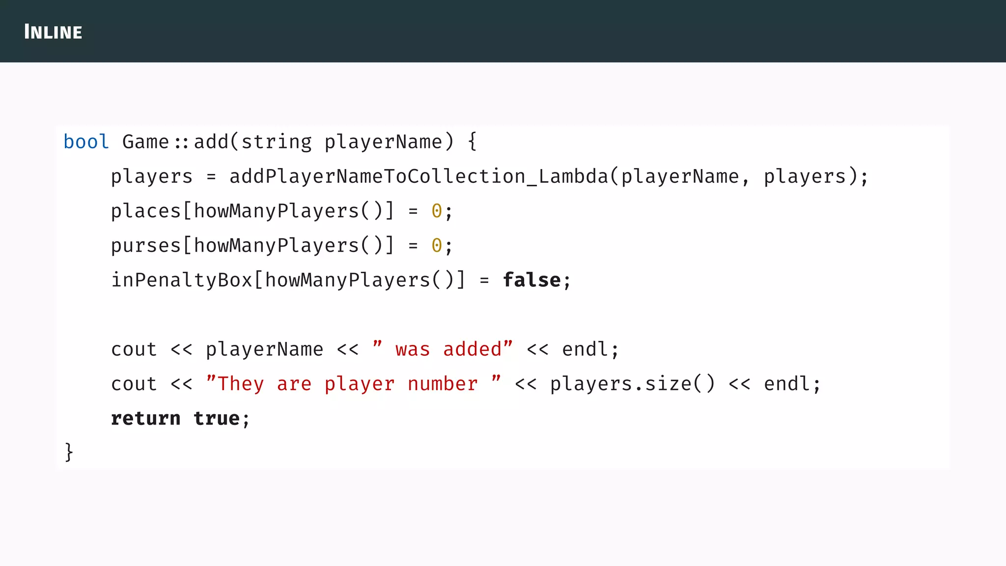 Inline
bool Game ::add(string playerName) {
players = addPlayerNameToCollection_Lambda(playerName, players);
places[howManyPlayers()] = 0;
purses[howManyPlayers()] = 0;
inPenaltyBox[howManyPlayers()] = false;
cout << playerName << ” was added” << endl;
cout << ”They are player number ” << players.size() << endl;
return true;
}
 
