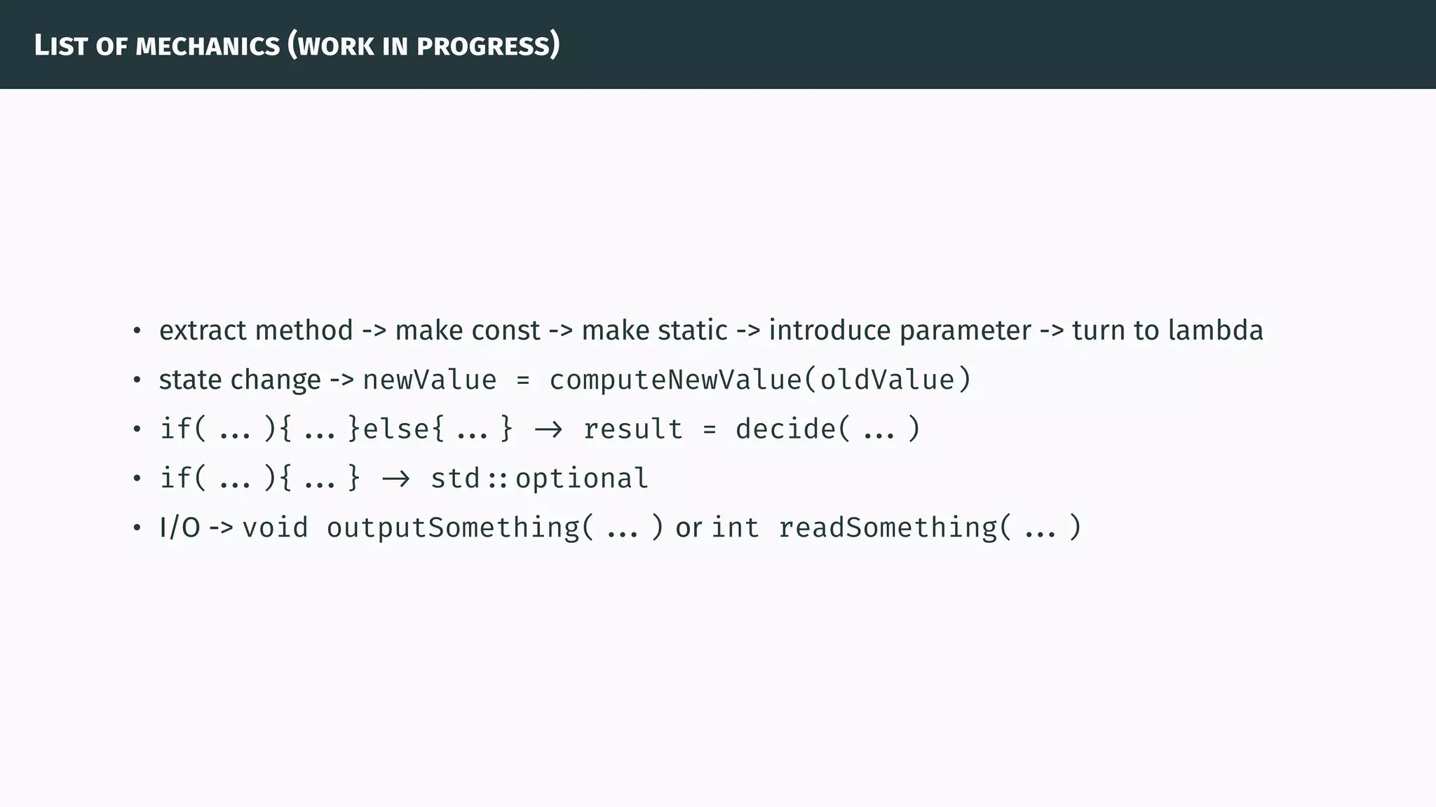 List of mechanics (work in progress)
• extract method -> make const -> make static -> introduce parameter -> turn to lambda
• state change -> newValue = computeNewValue(oldValue)
• if( ...){ ...}else{ ...} -> result = decide( ...)
• if( ...){ ...} -> std ::optional
• I/O -> void outputSomething( ...) or int readSomething( ...)
 