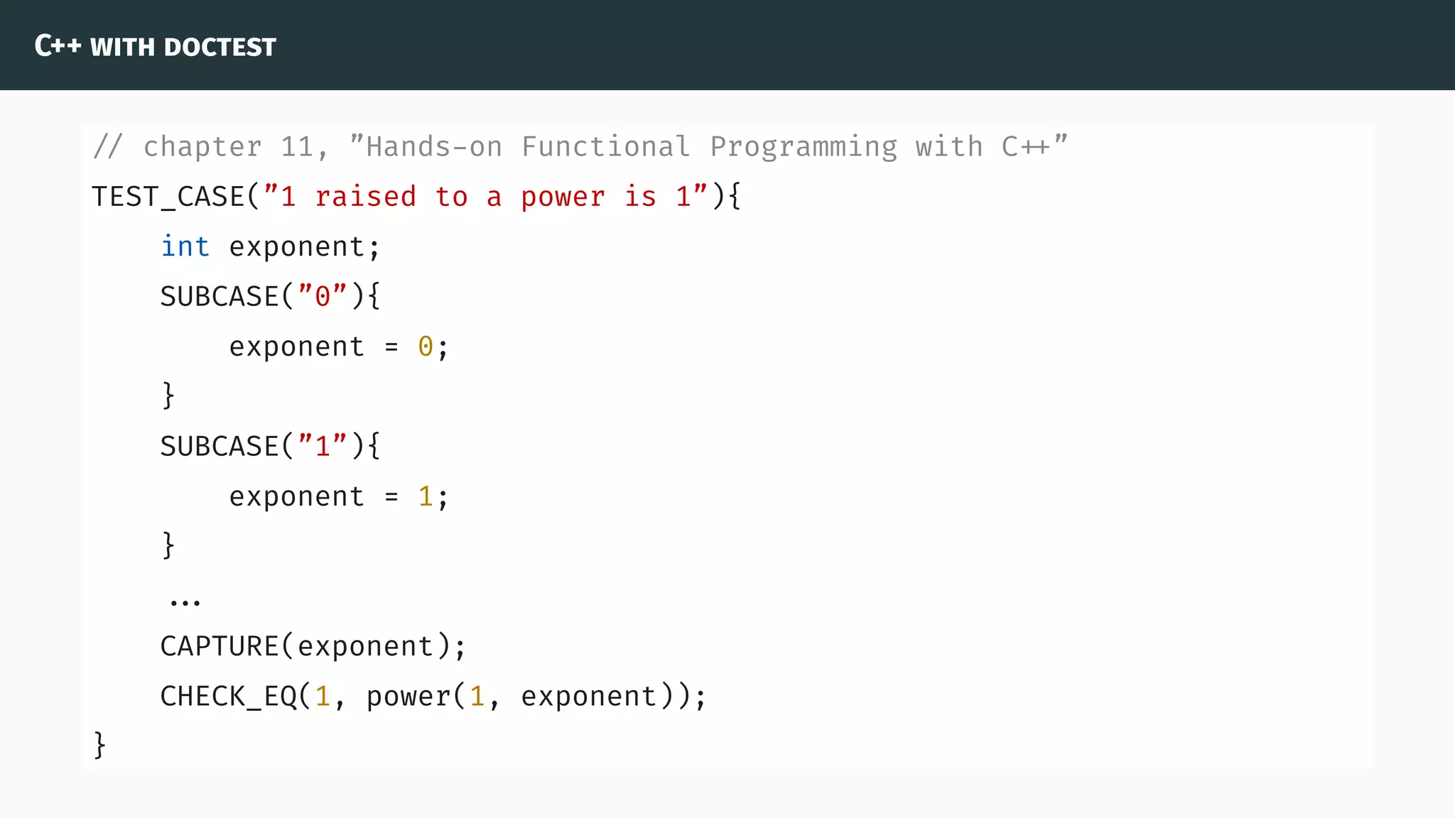 C++ with doctest
// chapter 11, ”Hands-on Functional Programming with C ”
TEST_CASE(”1 raised to a power is 1”){
int exponent;
SUBCASE(”0”){
exponent = 0;
}
SUBCASE(”1”){
exponent = 1;
}
...
CAPTURE(exponent);
CHECK_EQ(1, power(1, exponent));
}
 