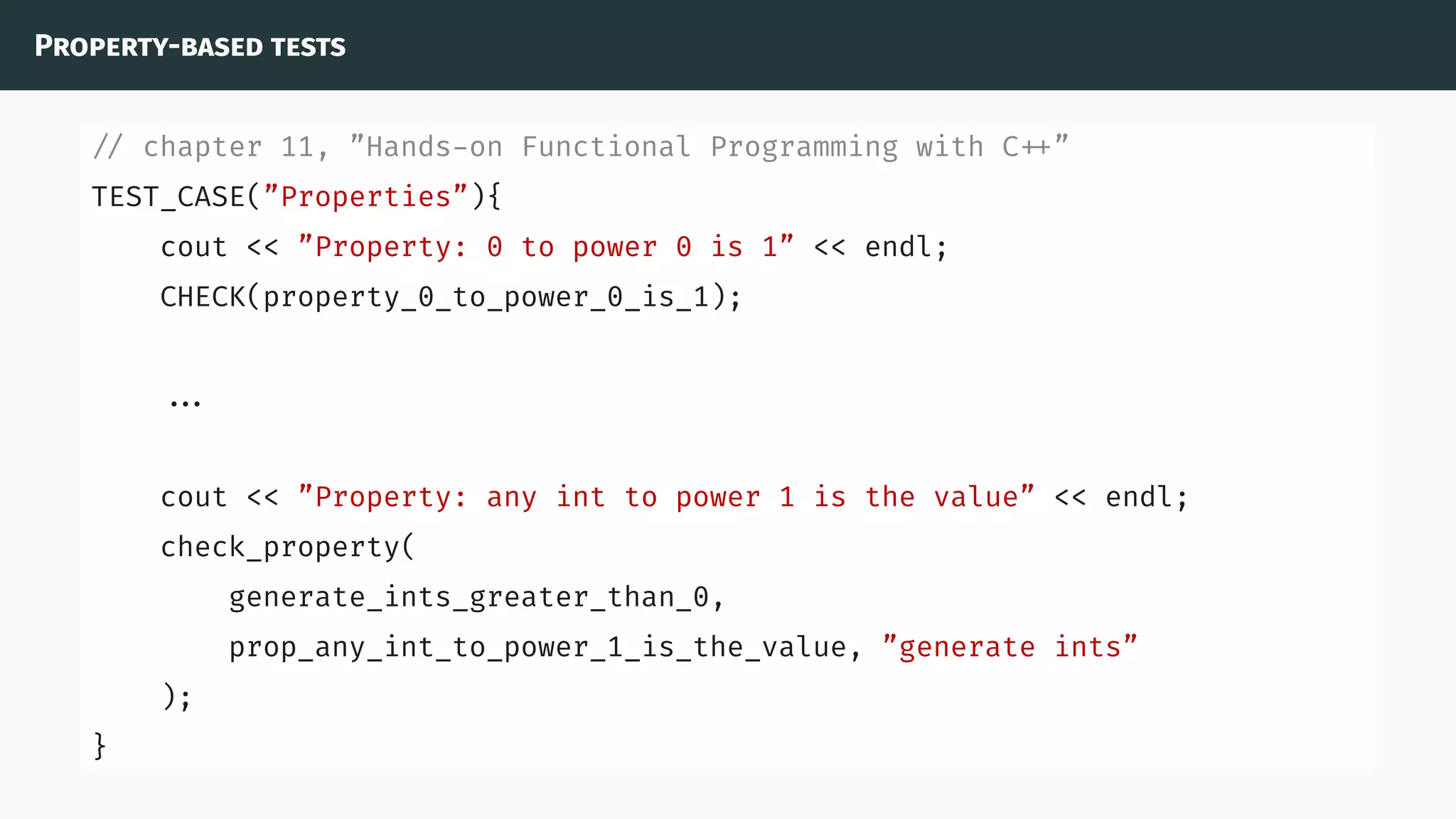 Property-based tests
// chapter 11, ”Hands-on Functional Programming with C ”
TEST_CASE(”Properties”){
cout << ”Property: 0 to power 0 is 1” << endl;
CHECK(property_0_to_power_0_is_1);
...
cout << ”Property: any int to power 1 is the value” << endl;
check_property(
generate_ints_greater_than_0,
prop_any_int_to_power_1_is_the_value, ”generate ints”
);
}
 