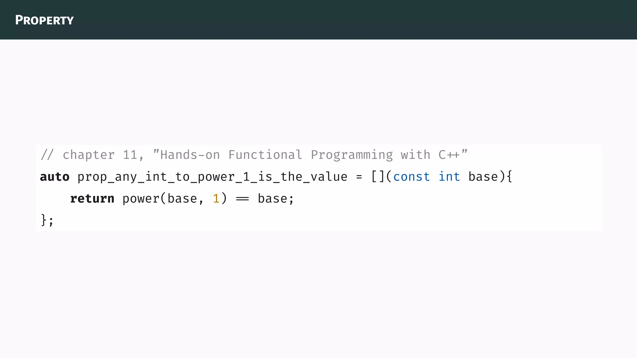 Property
// chapter 11, ”Hands-on Functional Programming with C ”
auto prop_any_int_to_power_1_is_the_value = [](const int base){
return power(base, 1) base;
};
 