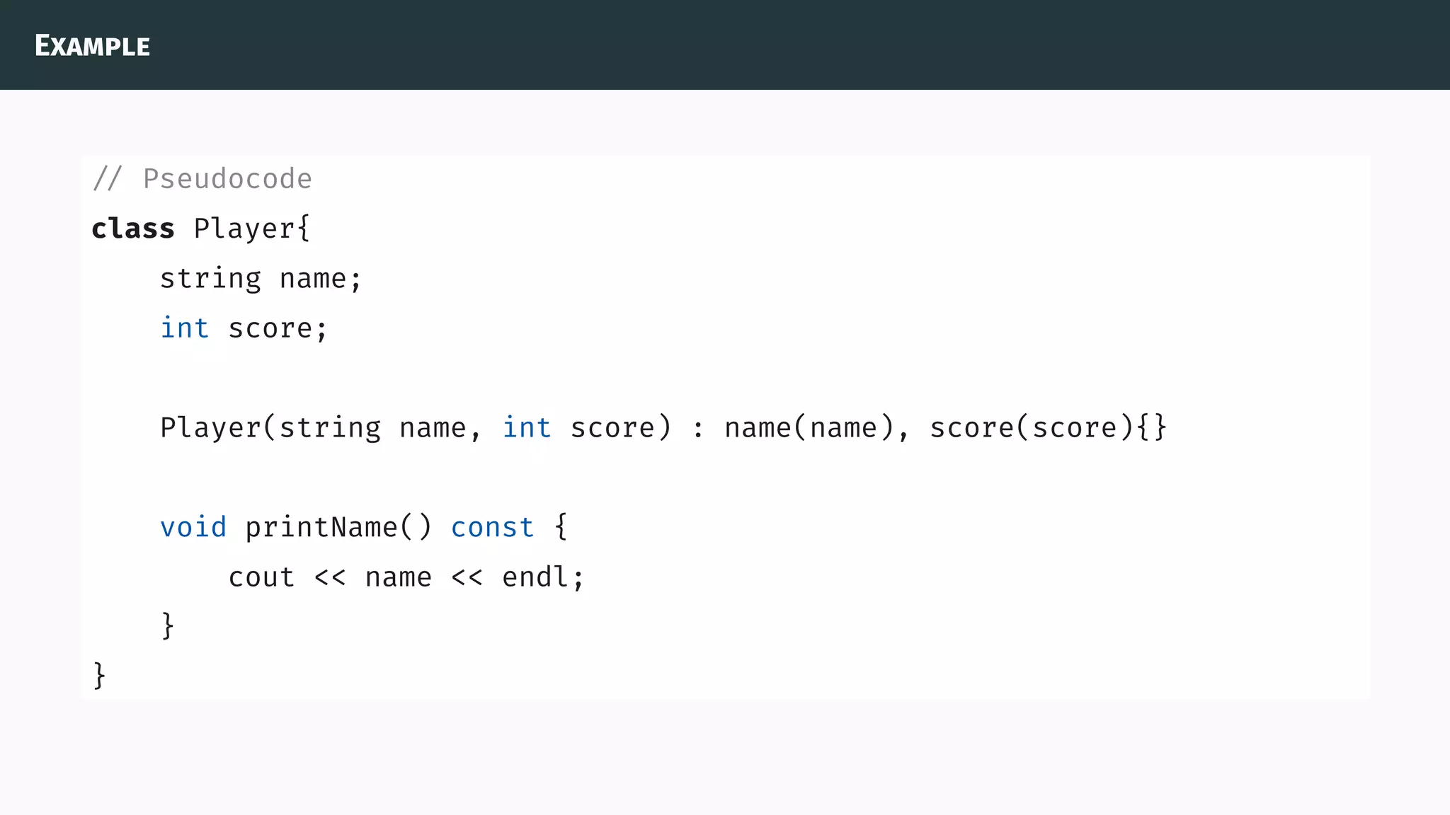 Example
// Pseudocode
class Player{
string name;
int score;
Player(string name, int score) : name(name), score(score){}
void printName() const {
cout << name << endl;
}
}
 