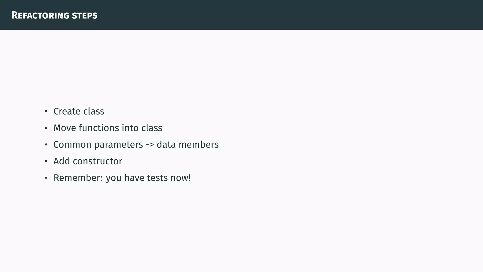 Refactoring steps
• Create class
• Move functions into class
• Common parameters -> data members
• Add constructor
• Remember: you have tests now!
 